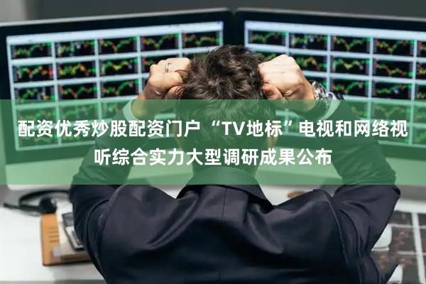 配资优秀炒股配资门户 “TV地标”电视和网络视听综合实力大型调研成果公布