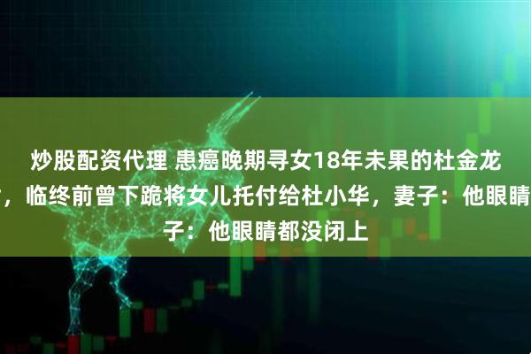炒股配资代理 患癌晚期寻女18年未果的杜金龙抱憾离世，临终前曾下跪将女儿托付给杜小华，妻子：他眼睛都没闭上