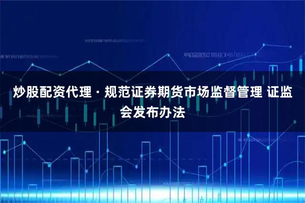 炒股配资代理 · 规范证券期货市场监督管理 证监会发布办法