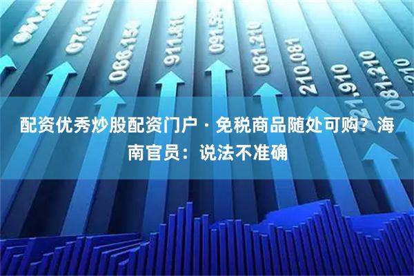 配资优秀炒股配资门户 · 免税商品随处可购？海南官员：说法不准确
