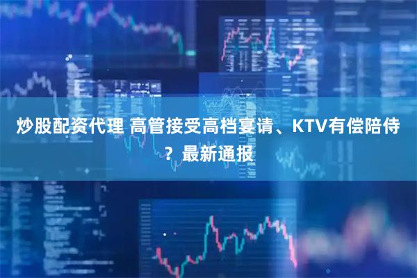 炒股配资代理 高管接受高档宴请、KTV有偿陪侍？最新通报
