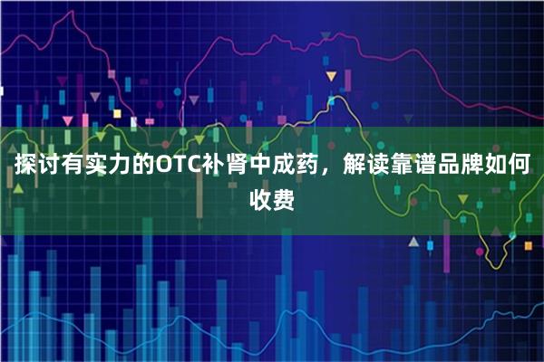探讨有实力的OTC补肾中成药，解读靠谱品牌如何收费