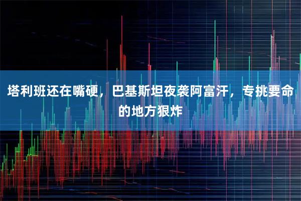 塔利班还在嘴硬，巴基斯坦夜袭阿富汗，专挑要命的地方狠炸