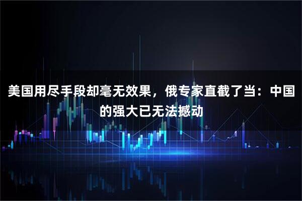 美国用尽手段却毫无效果，俄专家直截了当：中国的强大已无法撼动