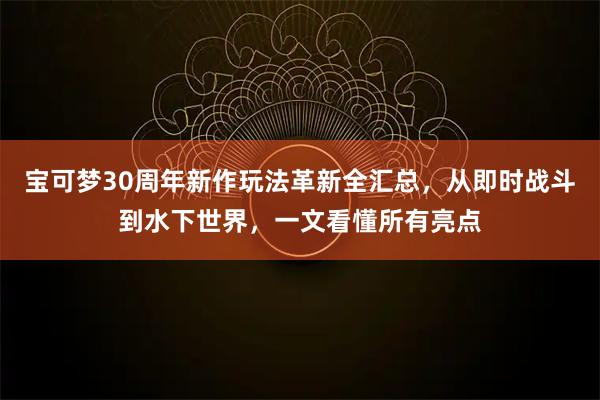 宝可梦30周年新作玩法革新全汇总，从即时战斗到水下世界，一文看懂所有亮点