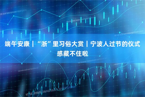 端午安康｜“浙”里习俗大赏｜宁波人过节的仪式感藏不住啦