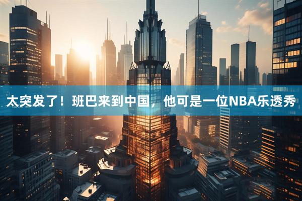 太突发了！班巴来到中国，他可是一位NBA乐透秀